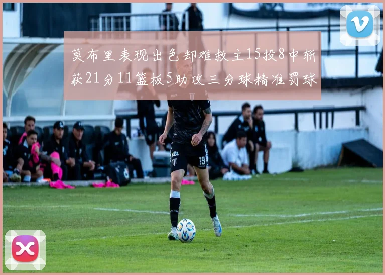 莫布里表现出色却难救主15投8中斩获21分11篮板5助攻三分球精准罚球失准