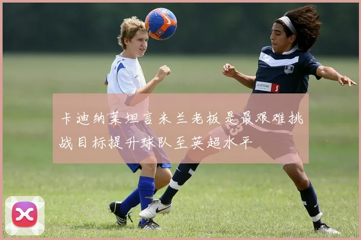 卡迪纳莱坦言米兰老板是最艰难挑战目标提升球队至英超水平