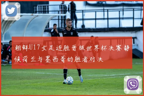 朝鲜U17女足连胜晋级世界杯决赛静候荷兰与墨西哥的胜者对决