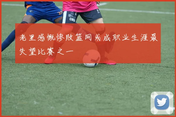 老里感慨惨败篮网或成职业生涯最失望比赛之一