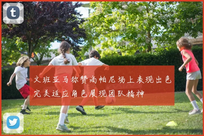 文班亚马称赞尚帕尼场上表现出色完美适应角色展现团队精神