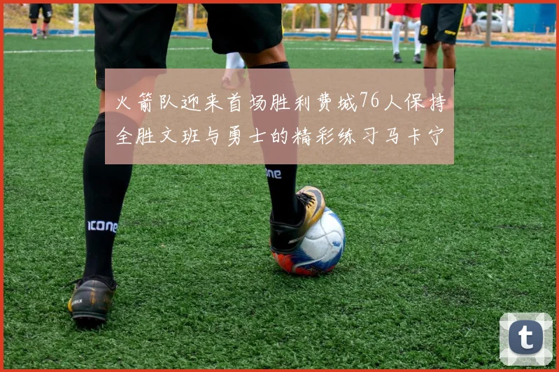 火箭队迎来首场胜利费城76人保持全胜文班与勇士的精彩练习马卡宁创下新纪录