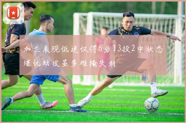 加兰表现低迷仅得6分13投2中状态堪忧助攻虽多难掩失利