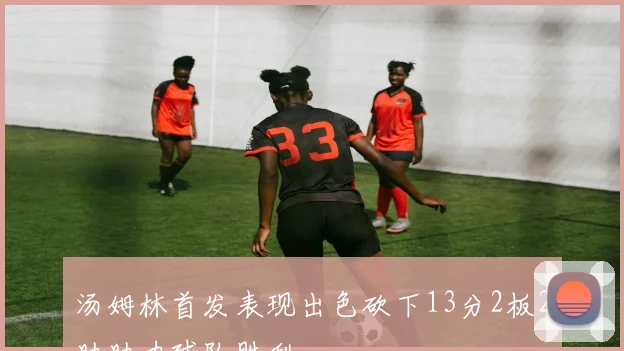 汤姆林首发表现出色砍下13分2板2助助力球队胜利