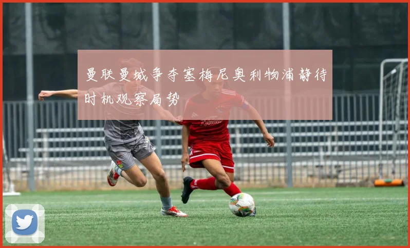 曼联曼城争夺塞梅尼奥利物浦静待时机观察局势