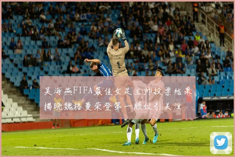 吴海燕FIFA最佳女足主帅投票结果揭晓魏格曼荣登第一顺位引关注