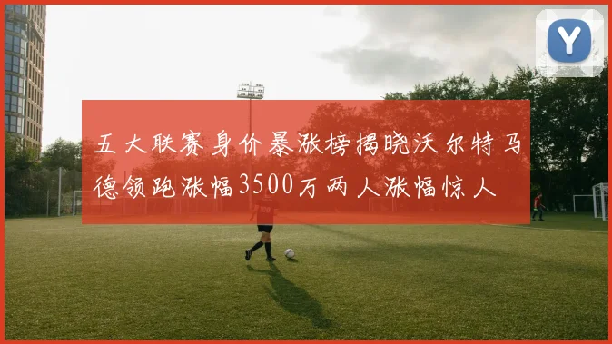 五大联赛身价暴涨榜揭晓沃尔特马德领跑涨幅3500万两人涨幅惊人