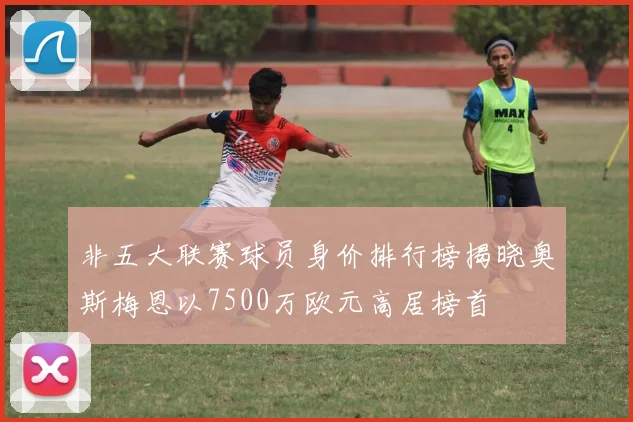 非五大联赛球员身价排行榜揭晓奥斯梅恩以7500万欧元高居榜首
