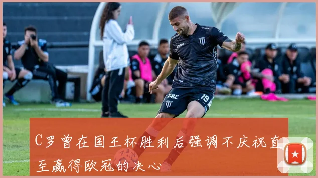 C罗曾在国王杯胜利后强调不庆祝直至赢得欧冠的决心