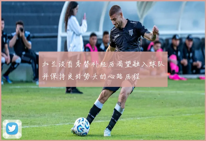 加兰谈首秀替补经历渴望融入球队并保持良好势头的心路历程