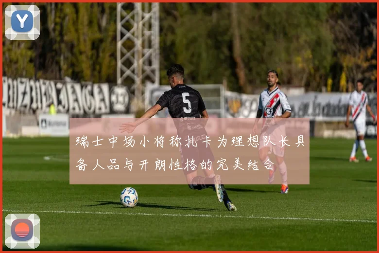瑞士中场小将称扎卡为理想队长具备人品与开朗性格的完美结合