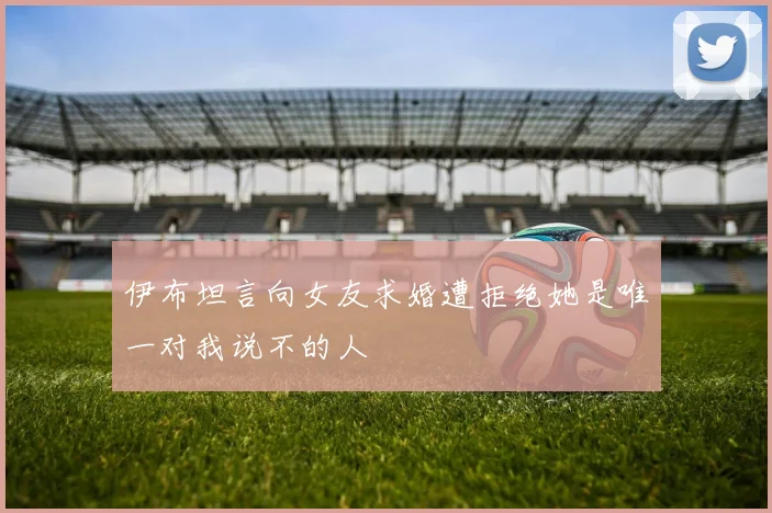 伊布坦言向女友求婚遭拒绝她是唯一对我说不的人
