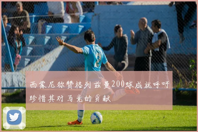 西蒙尼称赞格列兹曼200球成就呼吁珍惜其对马竞的贡献
